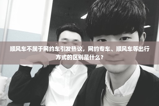 顺风车不属于网约车引发热议，网约专车、顺风车等出行方式的区别是什么？