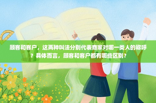 顾客和客户，这两种叫法分别代表商家对哪一类人的称呼？具体而言，顾客和客户都有哪些区别？