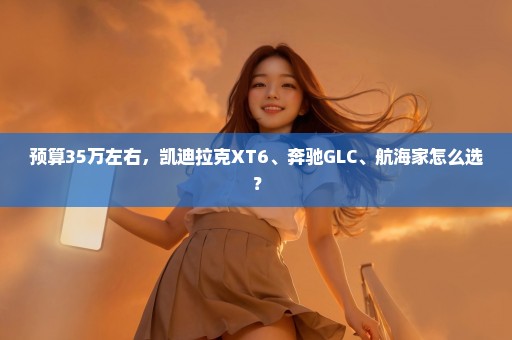 预算35万左右，凯迪拉克XT6、奔驰GLC、航海家怎么选？