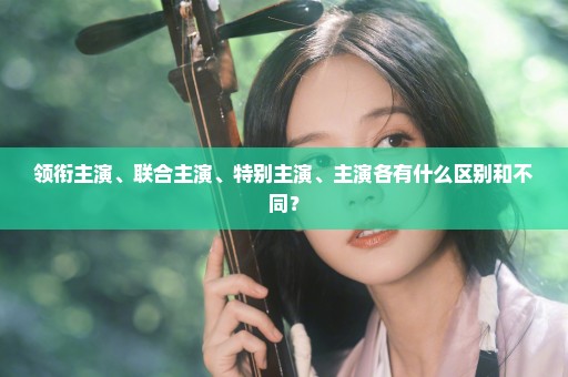 领衔主演、联合主演、特别主演、主演各有什么区别和不同？