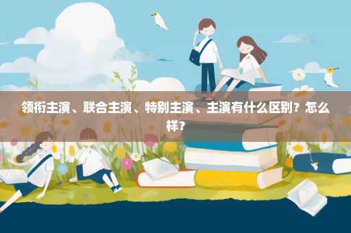 领衔主演、联合主演、特别主演、主演有什么区别？怎么样？