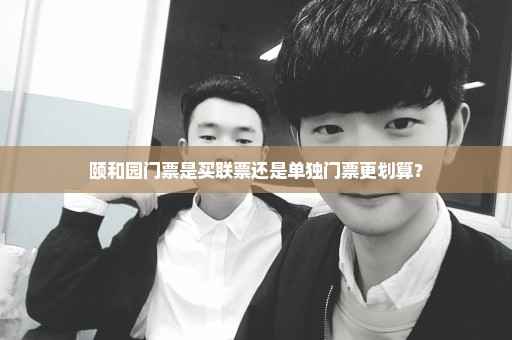 颐和园门票是买联票还是单独门票更划算？