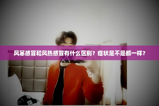 风寒感冒和风热感冒有什么区别？症状是不是都一样？