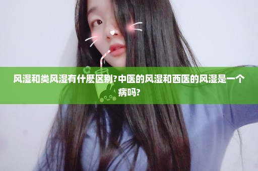 风湿和类风湿有什麽区别?中医的风湿和西医的风湿是一个病吗?