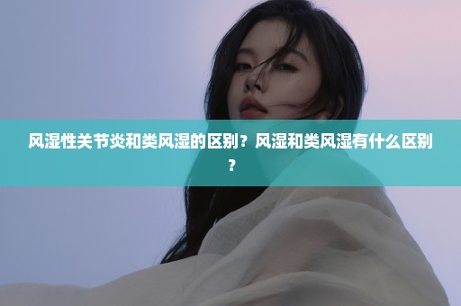 风湿性关节炎和类风湿的区别？风湿和类风湿有什么区别？