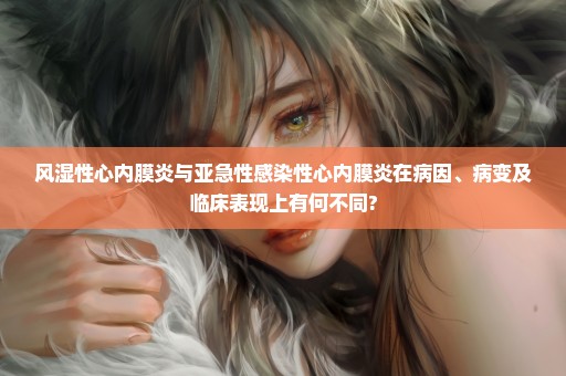 风湿性心内膜炎与亚急性感染性心内膜炎在病因、病变及临床表现上有何不同?