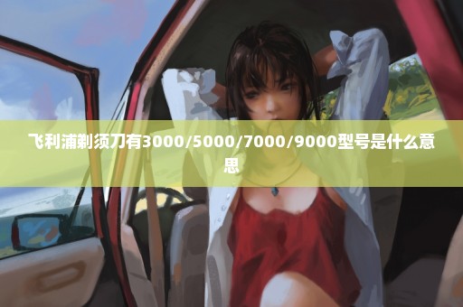 飞利浦剃须刀有3000/5000/7000/9000型号是什么意思
