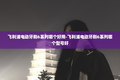 飞利浦电动牙刷6系列哪个好用-飞利浦电动牙刷6系列哪个型号好