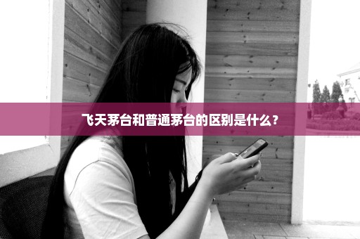 飞天茅台和普通茅台的区别是什么？