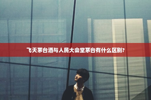飞天茅台酒与人民大会堂茅台有什么区别?