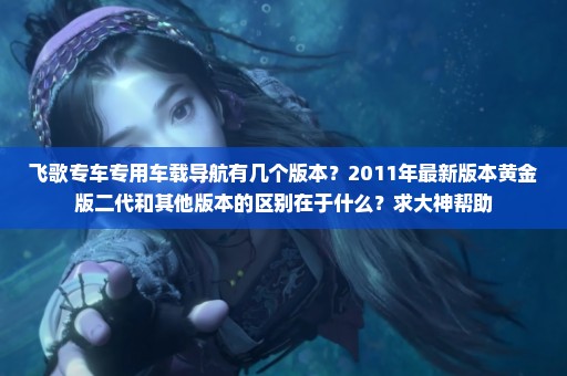 飞歌专车专用车载导航有几个版本？2011年最新版本黄金版二代和其他版本的区别在于什么？求大神帮助