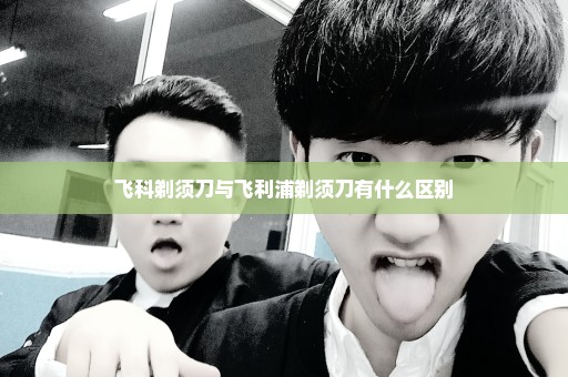 飞科剃须刀与飞利浦剃须刀有什么区别