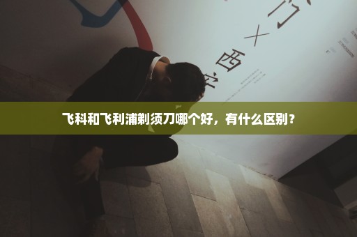 飞科和飞利浦剃须刀哪个好，有什么区别？