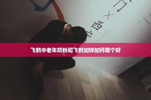 飞鹤中老年奶粉和飞鹤加锌加钙哪个好