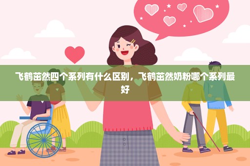 飞鹤茁然四个系列有什么区别，飞鹤茁然奶粉哪个系列最好