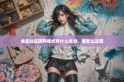 食品社区团购模式有什么优势，要怎么运营