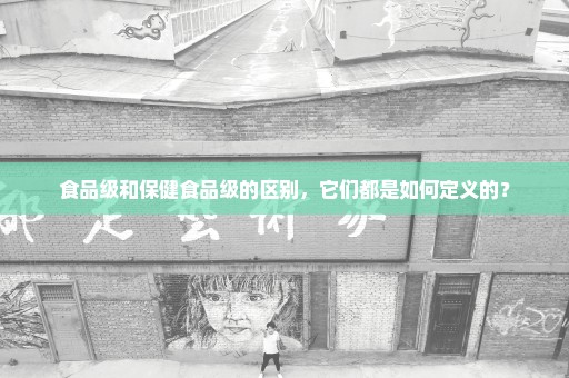 食品级和保健食品级的区别，它们都是如何定义的？