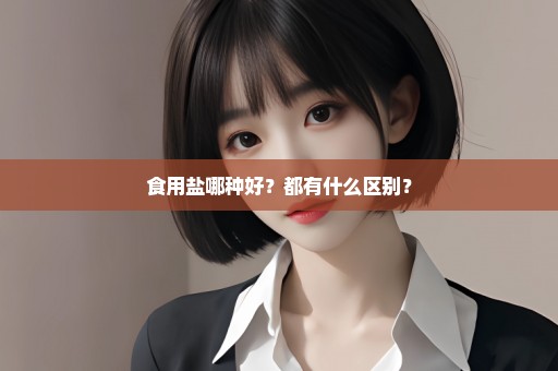 食用盐哪种好？都有什么区别？