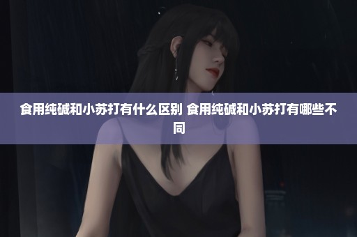 食用纯碱和小苏打有什么区别 食用纯碱和小苏打有哪些不同