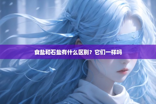 食盐和石盐有什么区别？它们一样吗