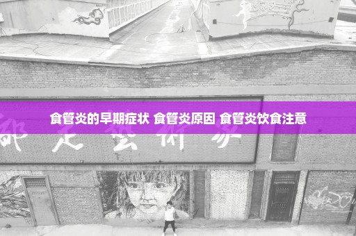食管炎的早期症状 食管炎原因 食管炎饮食注意
