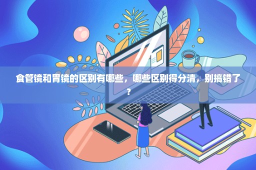 食管镜和胃镜的区别有哪些，哪些区别得分清，别搞错了？