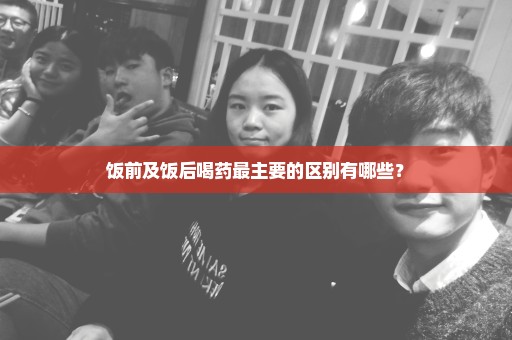 饭前及饭后喝药最主要的区别有哪些？