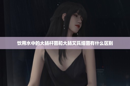 饮用水中的大肠杆菌和大肠艾氏细菌有什么区别