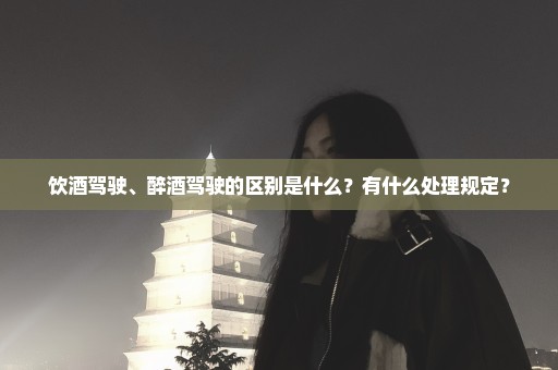 饮酒驾驶、醉酒驾驶的区别是什么？有什么处理规定？