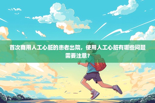 首次商用人工心脏的患者出院，使用人工心脏有哪些问题需要注意？