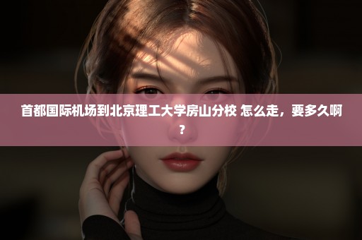 首都国际机场到北京理工大学房山分校 怎么走，要多久啊？