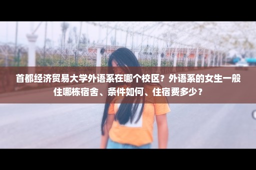 首都经济贸易大学外语系在哪个校区？外语系的女生一般住哪栋宿舍、条件如何、住宿费多少？