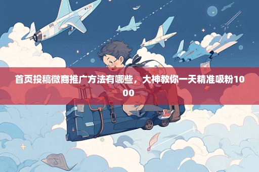 首页投稿微商推广方法有哪些，大神教你一天精准吸粉1000+