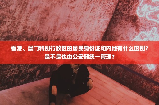 香港、澳门特别行政区的居民身份证和内地有什么区别？是不是也由公安部统一管理？
