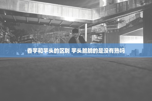 香芋和芋头的区别 芋头脆脆的是没有熟吗