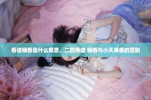 香谱禄香是什么意思，二四香谱+禄香与小天真香的区别