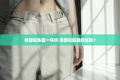 香醋和陈醋一样吗 香醋和陈醋的区别？