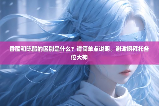 香醋和陈醋的区别是什么？请简单点说明。谢谢啊拜托各位大神