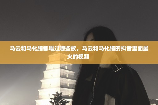 马云和马化腾都唱过哪些歌，马云和马化腾的抖音里面最火的视频 