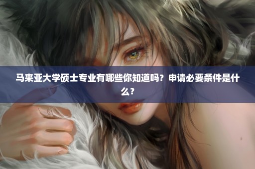 马来亚大学硕士专业有哪些你知道吗？申请必要条件是什么？
