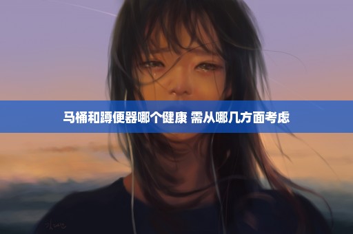 马桶和蹲便器哪个健康 需从哪几方面考虑