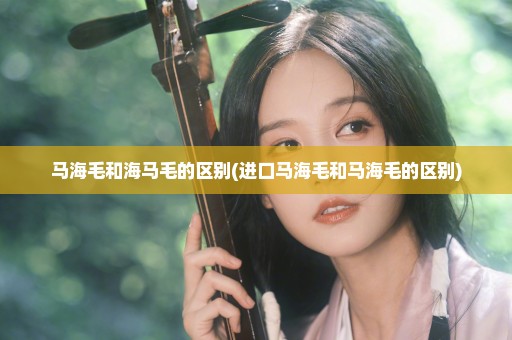 马海毛和海马毛的区别(进口马海毛和马海毛的区别)