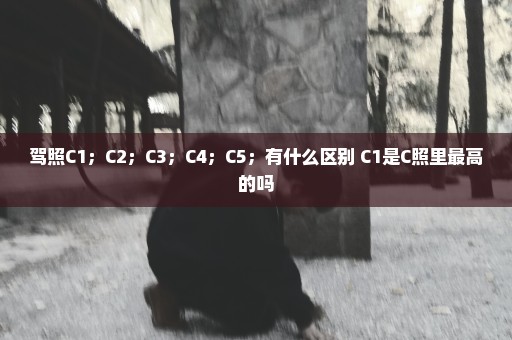 驾照C1；C2；C3；C4；C5；有什么区别 C1是C照里最高的吗