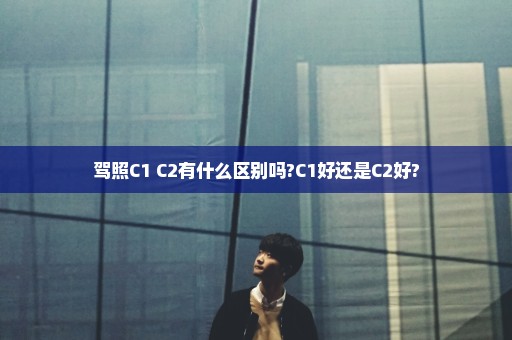 驾照C1 C2有什么区别吗?C1好还是C2好?