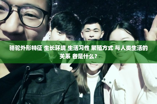 骆驼外形特征 生长环境 生活习性 繁殖方式 与人类生活的关系 各是什么？