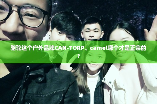 骆驼这个户外品牌CAN-TORP、camel哪个才是正宗的?