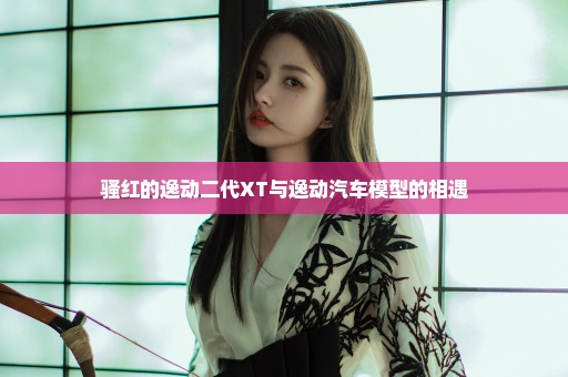 骚红的逸动二代XT与逸动汽车模型的相遇