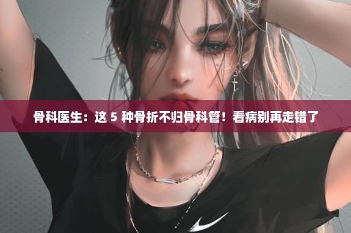 骨科医生：这 5 种骨折不归骨科管！看病别再走错了