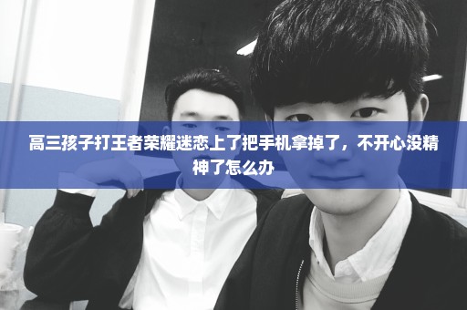 高三孩子打王者荣耀迷恋上了把手机拿掉了，不开心没精神了怎么办