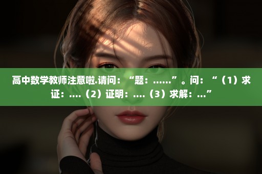 高中数学教师注意啦.请问：“题：......”。问：“（1）求证：....（2）证明：....（3）求解：...”